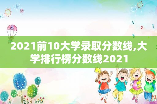 2021前10大学录取分数线,大学排行榜分数线2021