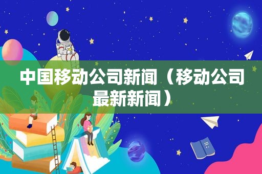 中国移动公司新闻（移动公司最新新闻）