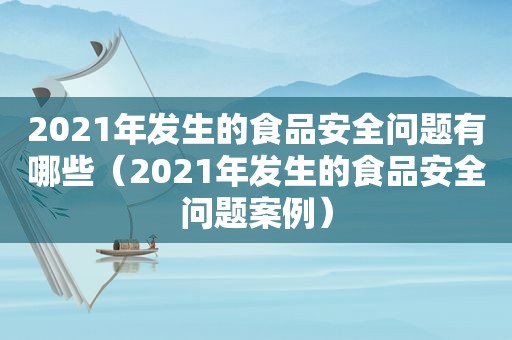 2021年发生的食品安全问题有哪些（2021年发生的食品安全问题案例）