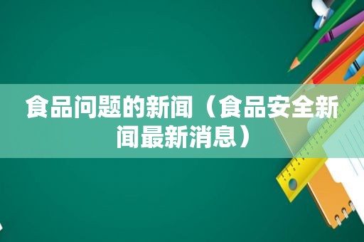 食品问题的新闻（食品安全新闻最新消息）