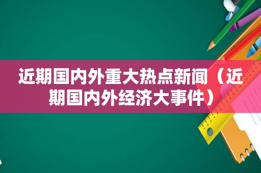 近期国内外重大热点新闻（近期国内外经济大事件）