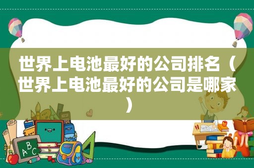 世界上电池最好的公司排名（世界上电池最好的公司是哪家）