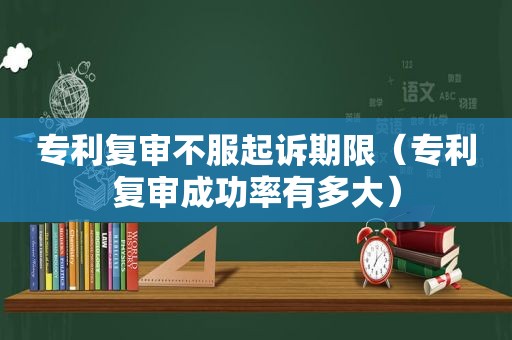 专利复审不服起诉期限（专利复审成功率有多大）