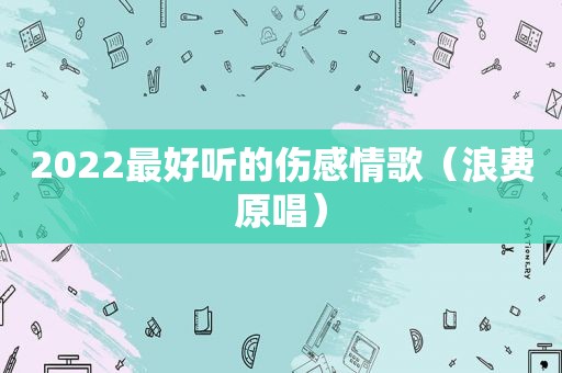 2022最好听的伤感情歌（浪费原唱）