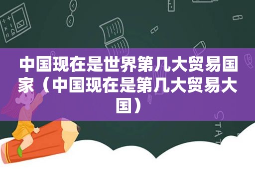 中国现在是世界第几大贸易国家（中国现在是第几大贸易大国）