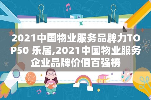 2021中国物业服务品牌力TOP50 乐居,2021中国物业服务企业品牌价值百强榜