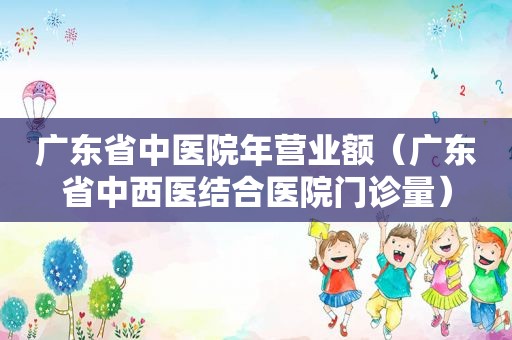 广东省中医院年营业额（广东省中西医结合医院门诊量）