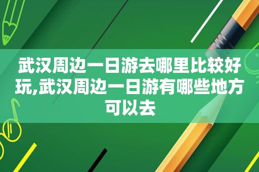 武汉周边一日游去哪里比较好玩,武汉周边一日游有哪些地方可以去