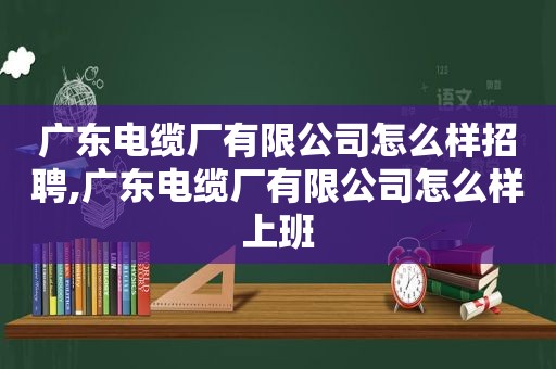 广东电缆厂有限公司怎么样招聘,广东电缆厂有限公司怎么样上班