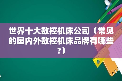 世界十大数控机床公司（常见的国内外数控机床品牌有哪些?）