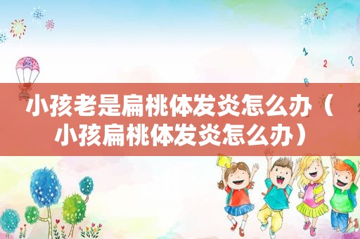 小孩老是扁桃体发炎怎么办（小孩扁桃体发炎怎么办）