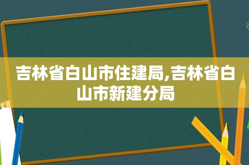 吉林省白山市住建局,吉林省白山市新建分局