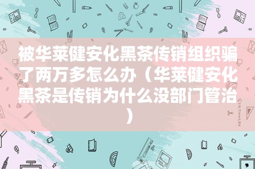 被华莱健安化黑茶传销组织骗了两万多怎么办（华莱健安化黑茶是传销为什么没部门管治）