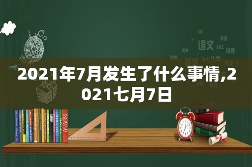 2021年7月发生了什么事情,2021七月7日