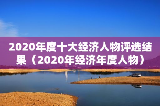 2020年度十大经济人物评选结果（2020年经济年度人物）