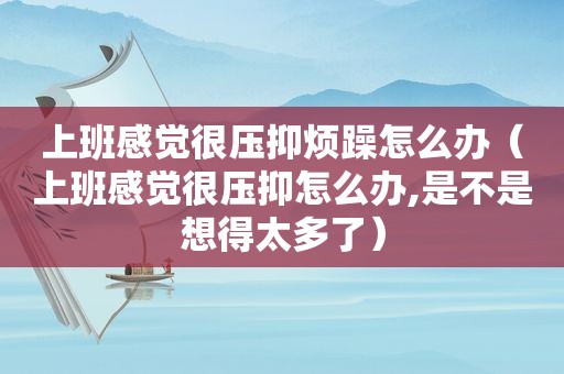 上班感觉很压抑烦躁怎么办（上班感觉很压抑怎么办,是不是想得太多了）