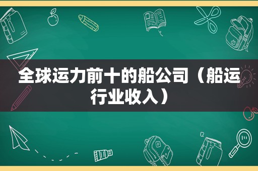 全球运力前十的船公司（船运行业收入）