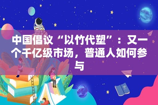 中国倡议“以竹代塑”：又一个千亿级市场，普通人如何参与