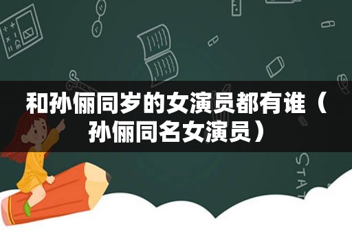 和孙俪同岁的女演员都有谁（孙俪同名女演员）