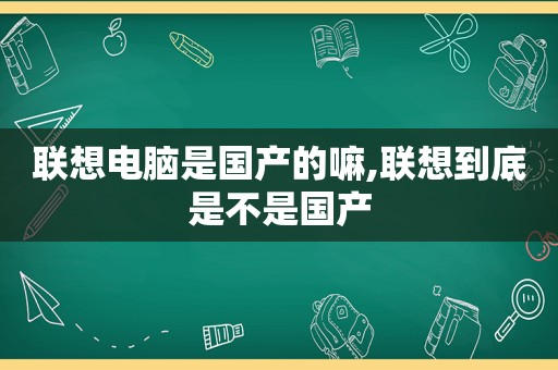 联想电脑是国产的嘛,联想到底是不是国产