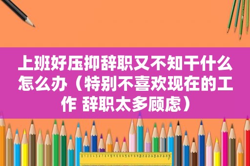 上班好压抑辞职又不知干什么怎么办（特别不喜欢现在的工作 辞职太多顾虑）