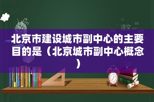 北京市建设城市副中心的主要目的是（北京城市副中心概念）