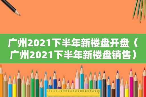 广州2021下半年新楼盘开盘（广州2021下半年新楼盘销售）