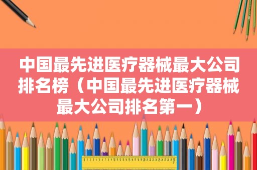 中国最先进医疗器械最大公司排名榜（中国最先进医疗器械最大公司排名第一）