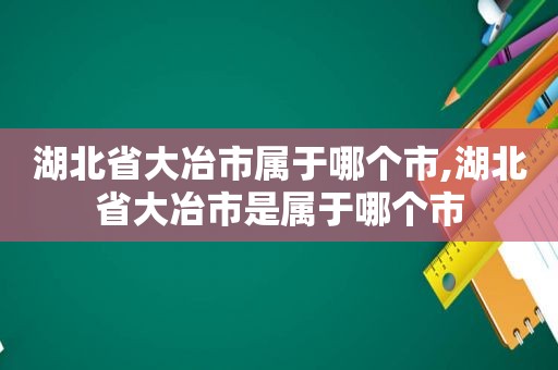 湖北省大冶市属于哪个市,湖北省大冶市是属于哪个市