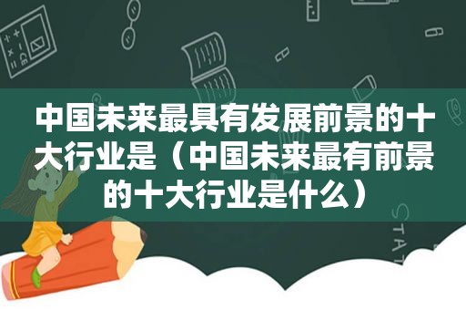 中国未来最具有发展前景的十大行业是（中国未来最有前景的十大行业是什么）