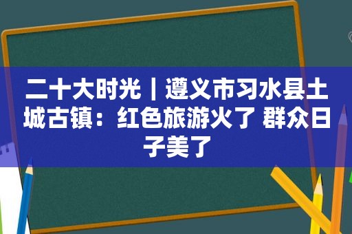 二十大时光｜遵义市习水县土城古镇：红色旅游火了 群众日子美了