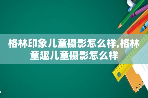 格林印象儿童摄影怎么样,格林童趣儿童摄影怎么样