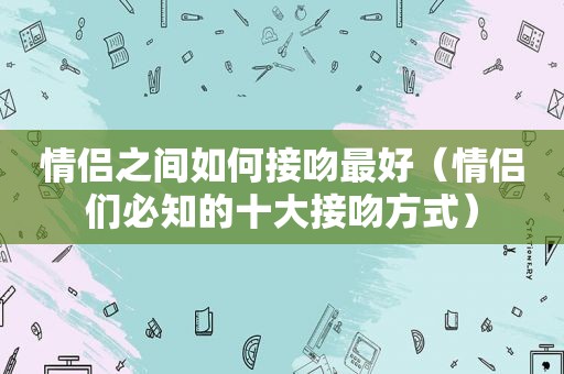 情侣之间如何接吻最好（情侣们必知的十大接吻方式）