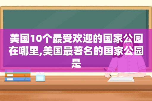 美国10个最受欢迎的国家公园在哪里,美国最著名的国家公园是