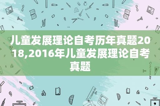 儿童发展理论自考历年真题2018,2016年儿童发展理论自考真题