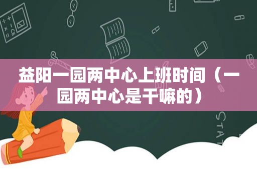 益阳一园两中心上班时间（一园两中心是干嘛的）