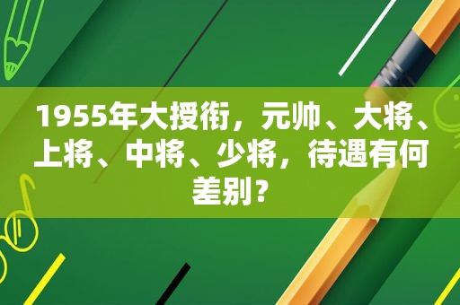 1955年大授衔，元帅、大将、上将、中将、少将，待遇有何差别？