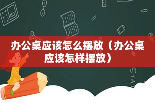 办公桌应该怎么摆放（办公桌应该怎样摆放）