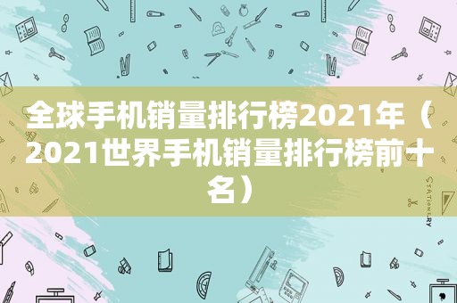 全球手机销量排行榜2021年（2021世界手机销量排行榜前十名）