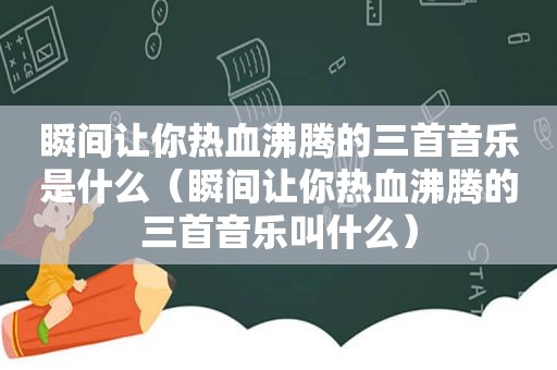 瞬间让你热血沸腾的三首音乐是什么（瞬间让你热血沸腾的三首音乐叫什么）