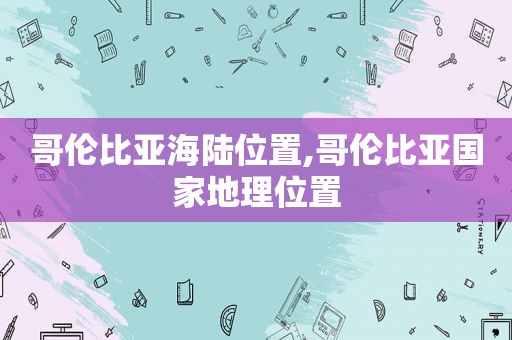 哥伦比亚海陆位置,哥伦比亚国家地理位置