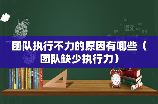 团队执行不力的原因有哪些（团队缺少执行力）