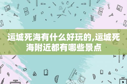 运城死海有什么好玩的,运城死海附近都有哪些景点