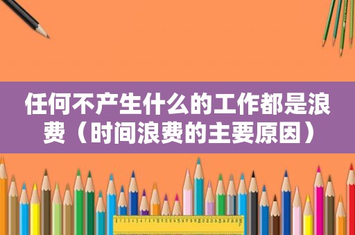 任何不产生什么的工作都是浪费（时间浪费的主要原因）