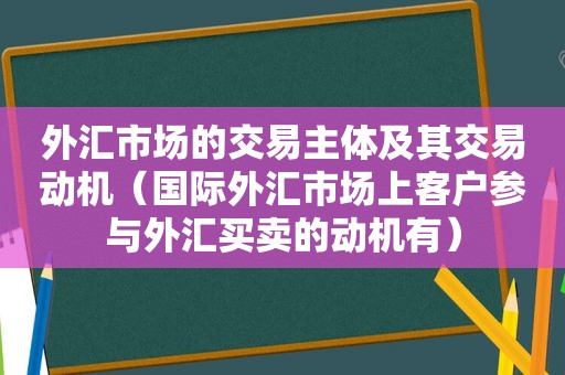 外汇市场的交易主体及其交易动机（国际外汇市场上客户参与外汇买卖的动机有）