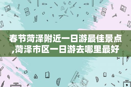 春节菏泽附近一日游最佳景点,菏泽市区一日游去哪里最好