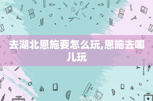 去湖北恩施要怎么玩,恩施去哪儿玩