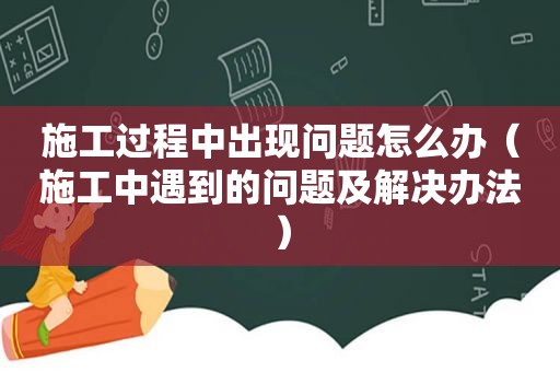 施工过程中出现问题怎么办（施工中遇到的问题及解决办法）