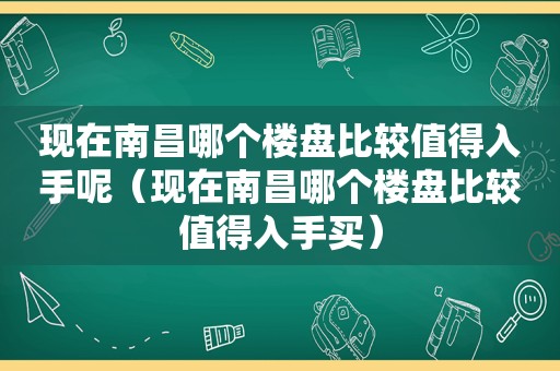 现在南昌哪个楼盘比较值得入手呢（现在南昌哪个楼盘比较值得入手买）