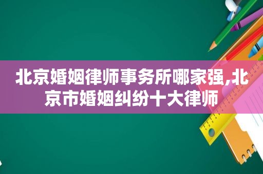 北京婚姻律师事务所哪家强,北京市婚姻纠纷十大律师